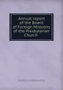 Annual report of the Board of Foreign Missions of the Presbyterian Church . - Old School. Board of Foreign Missions