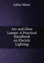 Arc and Glow Lamps: A Practical Handbook on Electric Lighting - Julius Maier