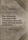 The Arthurian material in the chronicles especially those of Great Britain and France - Robert Huntington Fletcher