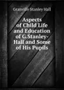 Aspects of Child Life and Education of G.Stanley-Hall and Some of His Pupils - G. Stanley Hall