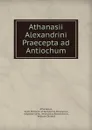 Athanasii Alexandrini Praecepta ad Antiochum - Saint Patriarch of Alexandria Athanasius Athanasius