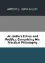 Aristotle.s Ethics and Politics: Comprising His Practical Philosophy - John Gillies Aristotle