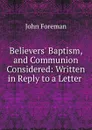 Believers. Baptism, and Communion Considered: Written in Reply to a Letter . - John Foreman