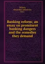 Banking reform; an essay on prominent banking dangers and the remedies they demand - Alexander Johnstone Wilson