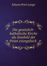 Die gesetzlich-katholische Kirche als Sinnbild der freien evangelisch . - Johann Peter Lange
