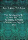 The Autobiography of John Britton: honorary member of numerous English and . - John Britton