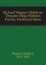 Richard Wagner.s Briefe an Theodor Uhlig, Wilhelm Fischer, Ferdinand Heine - Richard Wagner