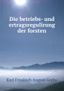 Die betriebs- und ertragsregulirung der forsten - Karl Friedrich August Grebe