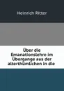 Uber die Emanationslehre im Ubergange aus der alterthumlichen in die . - Heinrich Ritter