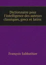 Dictionnaire pour l.intelligence des auteurs classiques, grecs et latins . - François Sabbathier