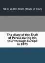 The diary of the Shah of Persia during his tour through Europe in 1873 - Nāṣir al-Din Shāh Shah of Iran