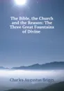 The Bible, the Church and the Reason: The Three Great Fountains of Divine . - Charles Augustus Briggs