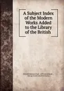 A Subject Index of the Modern Works Added to the Library of the British . - George Knottesford Fortescue