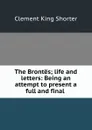 The Brontes; life and letters: Being an attempt to present a full and final . - Shorter Clement King