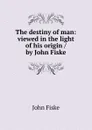The destiny of man: viewed in the light of his origin / by John Fiske - John Fiske