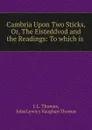 Cambria Upon Two Sticks, Or, The Eisteddvod and the Readings: To which is . - J.L. Thomas