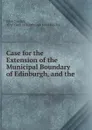 Case for the Extension of the Municipal Boundary of Edinburgh, and the . - John Sinclair