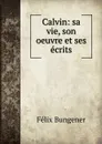 Calvin: sa vie, son oeuvre et ses ecrits - Félix Bungener