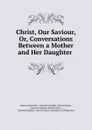 Christ, Our Saviour, Or, Conversations Between a Mother and Her Daughter . - Harvey Newcomb