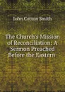 The Church.s Mission of Reconciliation: A Sermon Preached Before the Eastern . - John Cotton Smith