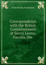 Correspondence with the British Commissioners at Sierra Leone, Havana, the . - Great Britain. Parliament