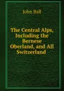 The Central Alps, Including the Bernese Oberland, and All Switzerland . - John Ball