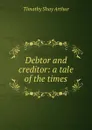 Debtor and creditor: a tale of the times - Timothy Shay Arthur