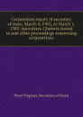 Corporation report of secretary of state, March 4, 1905, to March 1, 1907. microform Charters issued to and other proceedings concerning corporations - West Virginia. Secretary of State