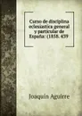 Curso de disciplina eclesiastica general y particular de Espana: (1858. 439 . - Joaquín Aguirre