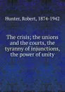 The crisis; the unions and the courts, the tyranny of injunctions, the power of unity - Robert Hunter