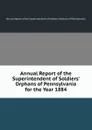 Annual Report of the Superintendent of Soldiers. Orphans of Pennsylvania for the Year 1884 - Annual Report of the Superintendent of Soldiers' Orphans of Pennsylvania