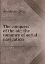 The conquest of the air; the romance of aerial navigation - John Alexander