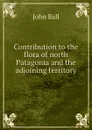 Contribution to the flora of north Patagonia and the adjoining territory - John Ball