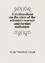 Considerations on the state of the colonial currency and foreign exchanges . - Peter Warden Grant