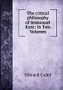 The critical philosophy of Immanuel Kant: In Two Volumes - Caird Edward