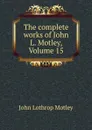 The complete works of John L. Motley, Volume 15 - John Lothrop Motley