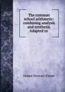 The common school arithmetic: combining analysis and synthesis. Adapted to . - James Stewart Eaton