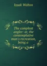 The compleat angler: or, the contemplative man.s recreation, being a . - Walton Izaak