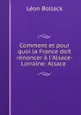 Comment et pour quoi la France doit renoncer a l.Alsace-Lorraine: Alsace . - Léon Bollack