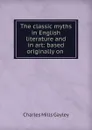 The classic myths in English literature and in art: based originally on . - Gayley Charles Mills