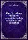 The Christian.s defence: containing a fair statement, and impartial . - James Smith