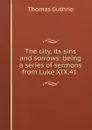 The city, its sins and sorrows: being a series of sermons from Luke XIX.41 . - Guthrie Thomas