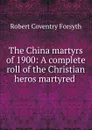 The China martyrs of 1900: A complete roll of the Christian heros martyred . - Robert Coventry Forsyth