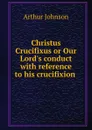 Christus Crucifixus or Our Lord.s conduct with reference to his crucifixion . - Arthur Johnson