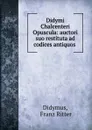 Didymi Chalcenteri Opuscula: auctori suo restituta ad codices antiquos . - Franz Ritter Didymus