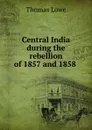 Central India during the rebellion of 1857 and 1858 . - Thomas Lowe