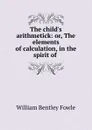 The child.s arithmetick: or, The elements of calculation, in the spirit of . - William Bentley Fowle