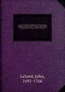 A view of the principal deistical writers that have appeared in England in the last and present century ; with observations upon them, and some account of the answers that have been published against them. In several letters to a friend. 2 - John Leland