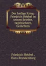 Der heilige Krieg: Friedrich Hebbel in seinen Briefen, Tagebuchern, Gedichten - Friedrich Hebbel