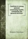 Cautions to young persons concerning health: containing the general doctrine . - Benjamin Waterhouse